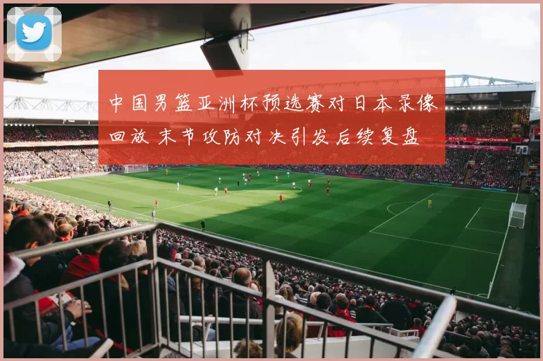 中国男篮亚洲杯预选赛对日本录像回放 末节攻防对决引发后续复盘