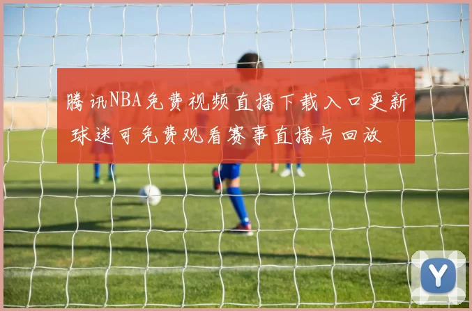 腾讯NBA免费视频直播下载入口更新 球迷可免费观看赛事直播与回放