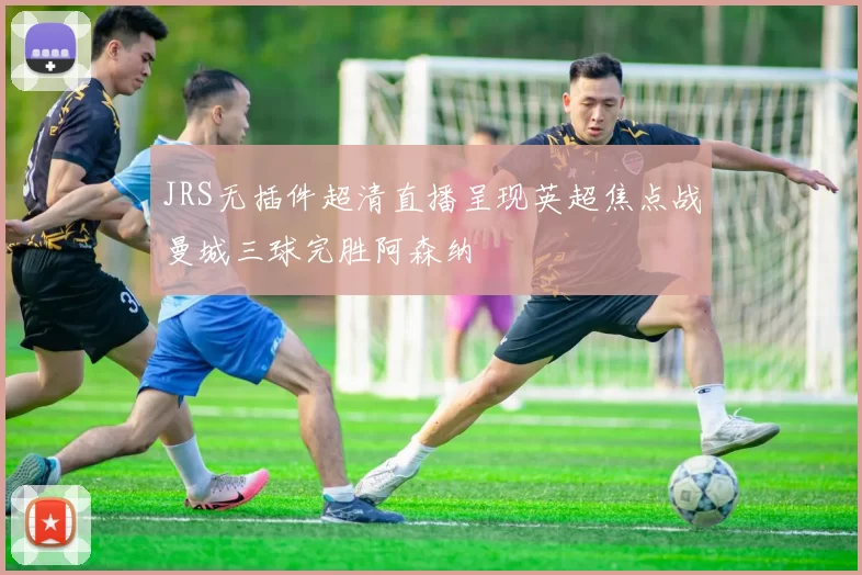 JRS无插件超清直播呈现英超焦点战曼城三球完胜阿森纳