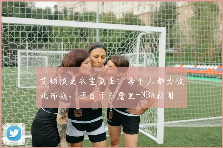 艾顿谈更衣室氛围：每个人都为彼此而战，源自于东詹里-NBA新闻