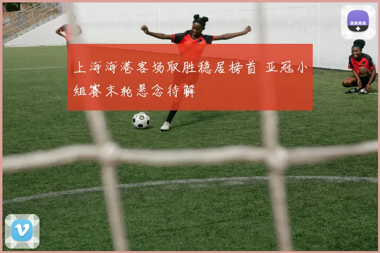 上海海港客场取胜稳居榜首 亚冠小组赛末轮悬念待解