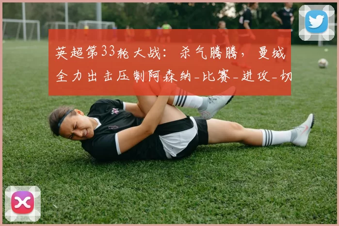 英超第33轮大战：杀气腾腾，曼城全力出击压制阿森纳_比赛_进攻_切尔西