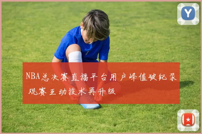 NBA总决赛直播平台用户峰值破纪录 观赛互动技术再升级