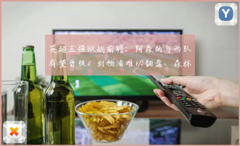 英超五强欧战前瞻：阿森纳与两队有望晋级，利物浦难以翻盘，森林显机会_维拉_欧冠_葡萄牙体育
