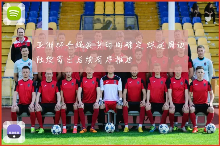 亚洲杯手绳发货时间确定 球迷周边陆续寄出后续有序推进