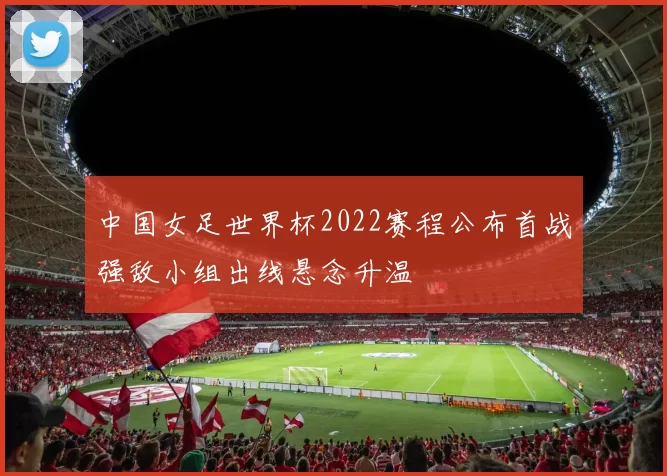 中国女足世界杯2022赛程公布首战强敌小组出线悬念升温