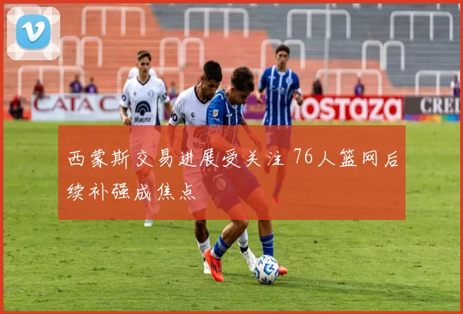 西蒙斯交易进展受关注 76人篮网后续补强成焦点