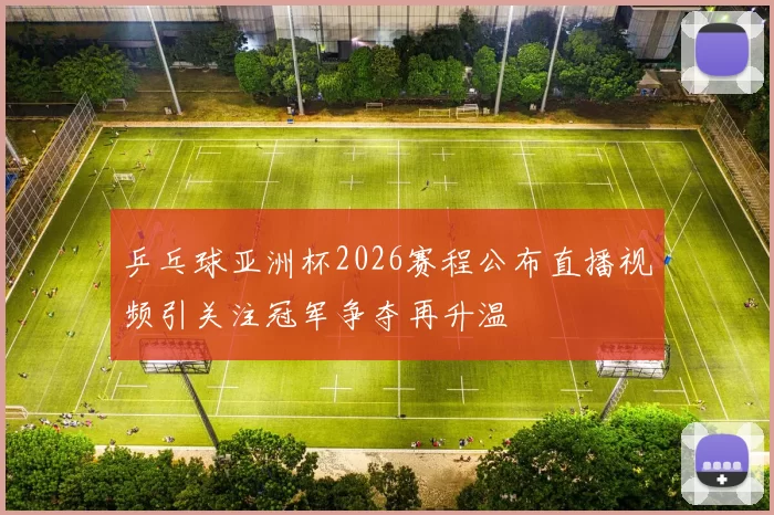 乒乓球亚洲杯2026赛程公布直播视频引关注冠军争夺再升温