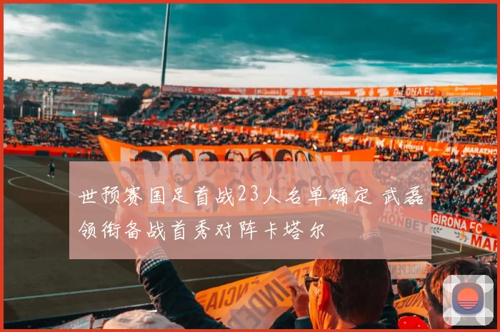 世预赛国足首战23人名单确定 武磊领衔备战首秀对阵卡塔尔