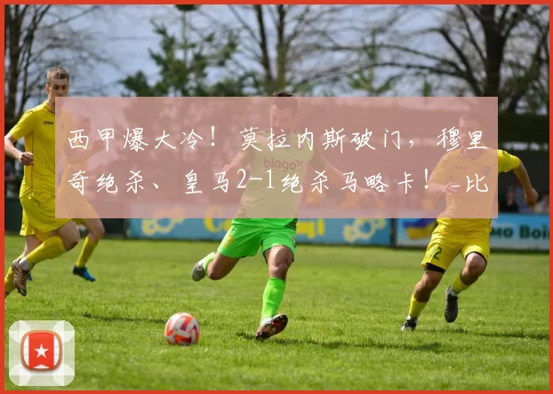 西甲爆大冷！莫拉内斯破门，穆里奇绝杀、皇马2-1绝杀马略卡！_比赛_球员_欧冠